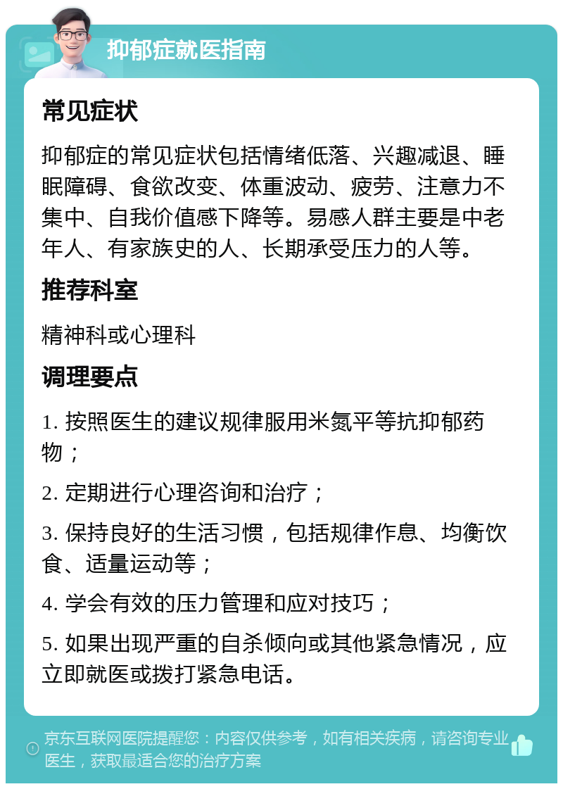 抑郁症就医指南 常见症状 抑郁症的常见症状包括情绪低落、兴趣减退、睡眠障碍、食欲改变、体重波动、疲劳、注意力不集中、自我价值感下降等。易感人群主要是中老年人、有家族史的人、长期承受压力的人等。 推荐科室 精神科或心理科 调理要点 1. 按照医生的建议规律服用米氮平等抗抑郁药物； 2. 定期进行心理咨询和治疗； 3. 保持良好的生活习惯，包括规律作息、均衡饮食、适量运动等； 4. 学会有效的压力管理和应对技巧； 5. 如果出现严重的自杀倾向或其他紧急情况，应立即就医或拨打紧急电话。