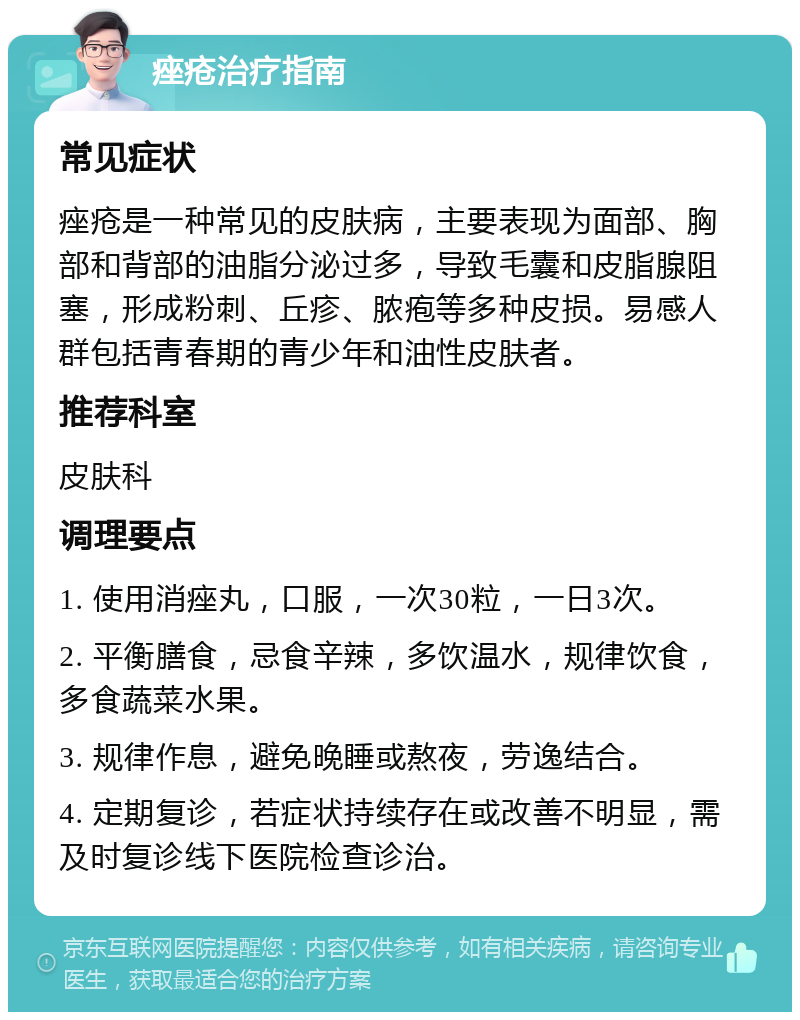 痤疮治疗指南 常见症状 痤疮是一种常见的皮肤病，主要表现为面部、胸部和背部的油脂分泌过多，导致毛囊和皮脂腺阻塞，形成粉刺、丘疹、脓疱等多种皮损。易感人群包括青春期的青少年和油性皮肤者。 推荐科室 皮肤科 调理要点 1. 使用消痤丸，口服，一次30粒，一日3次。 2. 平衡膳食，忌食辛辣，多饮温水，规律饮食，多食蔬菜水果。 3. 规律作息，避免晚睡或熬夜，劳逸结合。 4. 定期复诊，若症状持续存在或改善不明显，需及时复诊线下医院检查诊治。