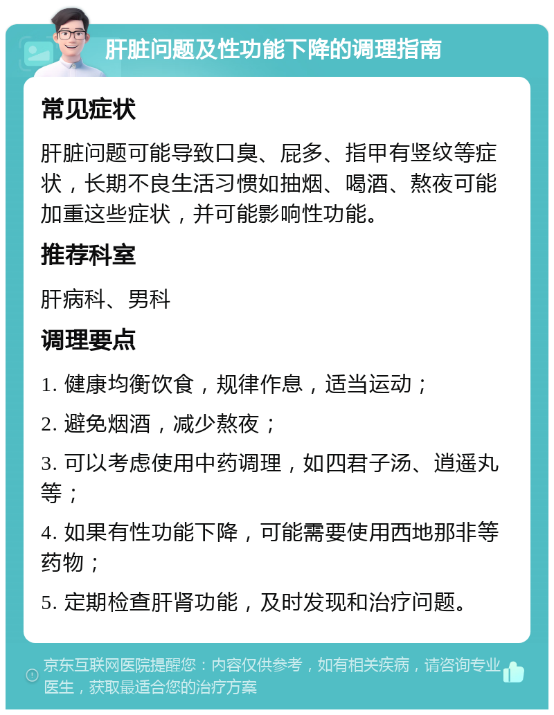 肝脏问题及性功能下降的调理指南 常见症状 肝脏问题可能导致口臭、屁多、指甲有竖纹等症状，长期不良生活习惯如抽烟、喝酒、熬夜可能加重这些症状，并可能影响性功能。 推荐科室 肝病科、男科 调理要点 1. 健康均衡饮食，规律作息，适当运动； 2. 避免烟酒，减少熬夜； 3. 可以考虑使用中药调理，如四君子汤、逍遥丸等； 4. 如果有性功能下降，可能需要使用西地那非等药物； 5. 定期检查肝肾功能，及时发现和治疗问题。