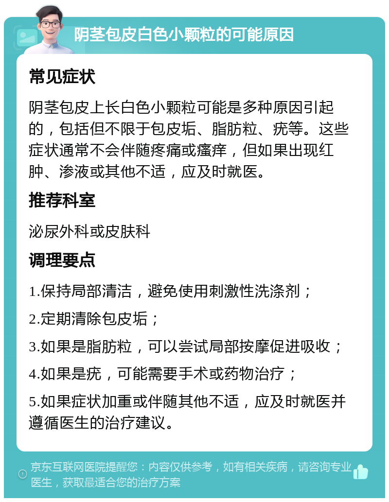 阴茎包皮白色小颗粒的可能原因 常见症状 阴茎包皮上长白色小颗粒可能是多种原因引起的，包括但不限于包皮垢、脂肪粒、疣等。这些症状通常不会伴随疼痛或瘙痒，但如果出现红肿、渗液或其他不适，应及时就医。 推荐科室 泌尿外科或皮肤科 调理要点 1.保持局部清洁，避免使用刺激性洗涤剂； 2.定期清除包皮垢； 3.如果是脂肪粒，可以尝试局部按摩促进吸收； 4.如果是疣，可能需要手术或药物治疗； 5.如果症状加重或伴随其他不适，应及时就医并遵循医生的治疗建议。