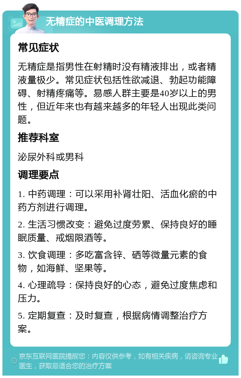 无精症的中医调理方法 常见症状 无精症是指男性在射精时没有精液排出，或者精液量极少。常见症状包括性欲减退、勃起功能障碍、射精疼痛等。易感人群主要是40岁以上的男性，但近年来也有越来越多的年轻人出现此类问题。 推荐科室 泌尿外科或男科 调理要点 1. 中药调理：可以采用补肾壮阳、活血化瘀的中药方剂进行调理。 2. 生活习惯改变：避免过度劳累、保持良好的睡眠质量、戒烟限酒等。 3. 饮食调理：多吃富含锌、硒等微量元素的食物，如海鲜、坚果等。 4. 心理疏导：保持良好的心态，避免过度焦虑和压力。 5. 定期复查：及时复查，根据病情调整治疗方案。