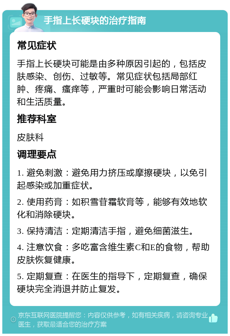 手指上长硬块的治疗指南 常见症状 手指上长硬块可能是由多种原因引起的，包括皮肤感染、创伤、过敏等。常见症状包括局部红肿、疼痛、瘙痒等，严重时可能会影响日常活动和生活质量。 推荐科室 皮肤科 调理要点 1. 避免刺激：避免用力挤压或摩擦硬块，以免引起感染或加重症状。 2. 使用药膏：如积雪苷霜软膏等，能够有效地软化和消除硬块。 3. 保持清洁：定期清洁手指，避免细菌滋生。 4. 注意饮食：多吃富含维生素C和E的食物，帮助皮肤恢复健康。 5. 定期复查：在医生的指导下，定期复查，确保硬块完全消退并防止复发。