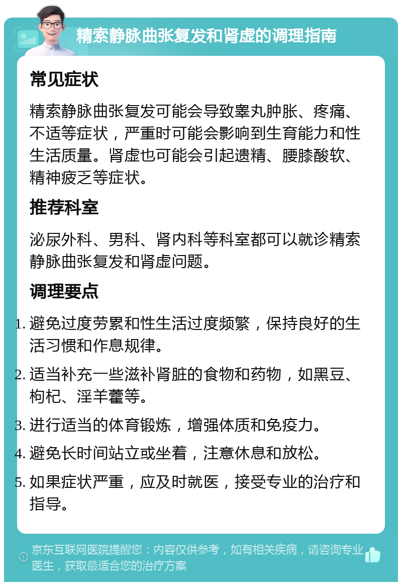 精索静脉曲张复发和肾虚的调理指南 常见症状 精索静脉曲张复发可能会导致睾丸肿胀、疼痛、不适等症状，严重时可能会影响到生育能力和性生活质量。肾虚也可能会引起遗精、腰膝酸软、精神疲乏等症状。 推荐科室 泌尿外科、男科、肾内科等科室都可以就诊精索静脉曲张复发和肾虚问题。 调理要点 避免过度劳累和性生活过度频繁，保持良好的生活习惯和作息规律。 适当补充一些滋补肾脏的食物和药物，如黑豆、枸杞、淫羊藿等。 进行适当的体育锻炼，增强体质和免疫力。 避免长时间站立或坐着，注意休息和放松。 如果症状严重，应及时就医，接受专业的治疗和指导。