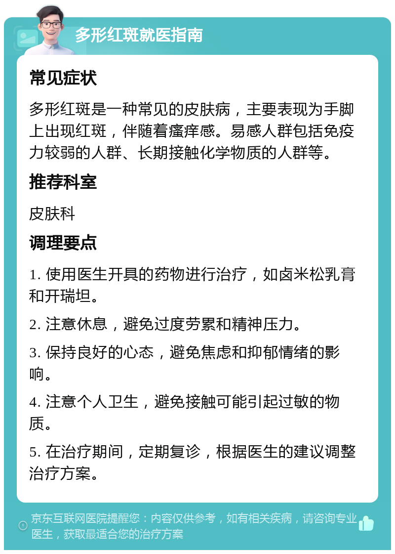 多形红斑就医指南 常见症状 多形红斑是一种常见的皮肤病，主要表现为手脚上出现红斑，伴随着瘙痒感。易感人群包括免疫力较弱的人群、长期接触化学物质的人群等。 推荐科室 皮肤科 调理要点 1. 使用医生开具的药物进行治疗，如卤米松乳膏和开瑞坦。 2. 注意休息，避免过度劳累和精神压力。 3. 保持良好的心态，避免焦虑和抑郁情绪的影响。 4. 注意个人卫生，避免接触可能引起过敏的物质。 5. 在治疗期间，定期复诊，根据医生的建议调整治疗方案。