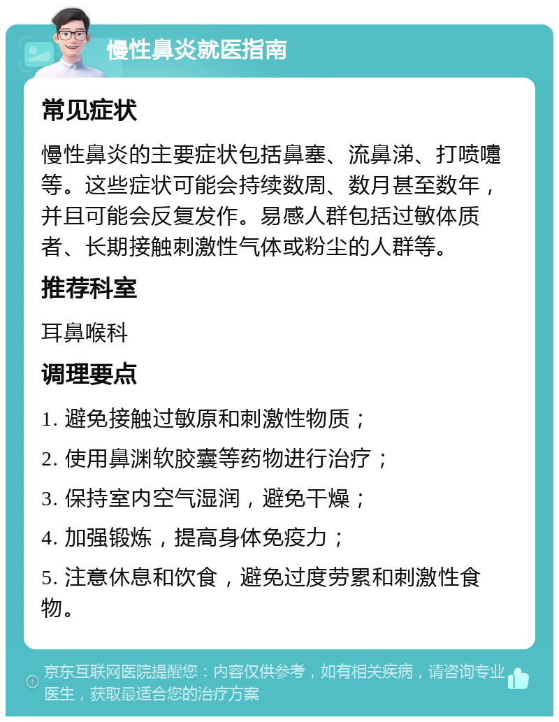 慢性鼻炎就医指南 常见症状 慢性鼻炎的主要症状包括鼻塞、流鼻涕、打喷嚏等。这些症状可能会持续数周、数月甚至数年，并且可能会反复发作。易感人群包括过敏体质者、长期接触刺激性气体或粉尘的人群等。 推荐科室 耳鼻喉科 调理要点 1. 避免接触过敏原和刺激性物质； 2. 使用鼻渊软胶囊等药物进行治疗； 3. 保持室内空气湿润，避免干燥； 4. 加强锻炼，提高身体免疫力； 5. 注意休息和饮食，避免过度劳累和刺激性食物。