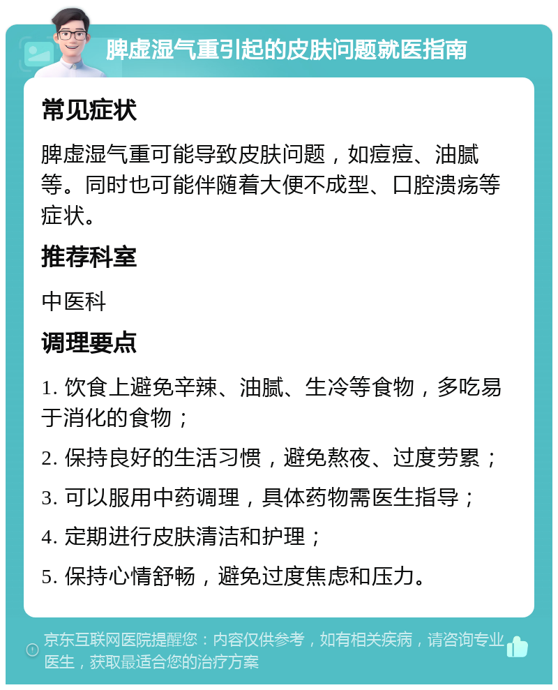 脾虚湿气重引起的皮肤问题就医指南 常见症状 脾虚湿气重可能导致皮肤问题，如痘痘、油腻等。同时也可能伴随着大便不成型、口腔溃疡等症状。 推荐科室 中医科 调理要点 1. 饮食上避免辛辣、油腻、生冷等食物，多吃易于消化的食物； 2. 保持良好的生活习惯，避免熬夜、过度劳累； 3. 可以服用中药调理，具体药物需医生指导； 4. 定期进行皮肤清洁和护理； 5. 保持心情舒畅，避免过度焦虑和压力。