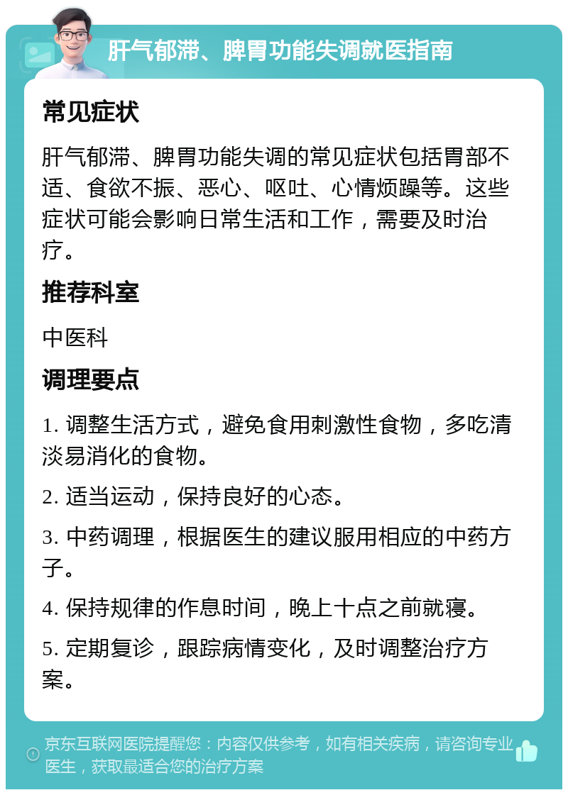 肝气郁滞、脾胃功能失调就医指南 常见症状 肝气郁滞、脾胃功能失调的常见症状包括胃部不适、食欲不振、恶心、呕吐、心情烦躁等。这些症状可能会影响日常生活和工作，需要及时治疗。 推荐科室 中医科 调理要点 1. 调整生活方式，避免食用刺激性食物，多吃清淡易消化的食物。 2. 适当运动，保持良好的心态。 3. 中药调理，根据医生的建议服用相应的中药方子。 4. 保持规律的作息时间，晚上十点之前就寝。 5. 定期复诊，跟踪病情变化，及时调整治疗方案。