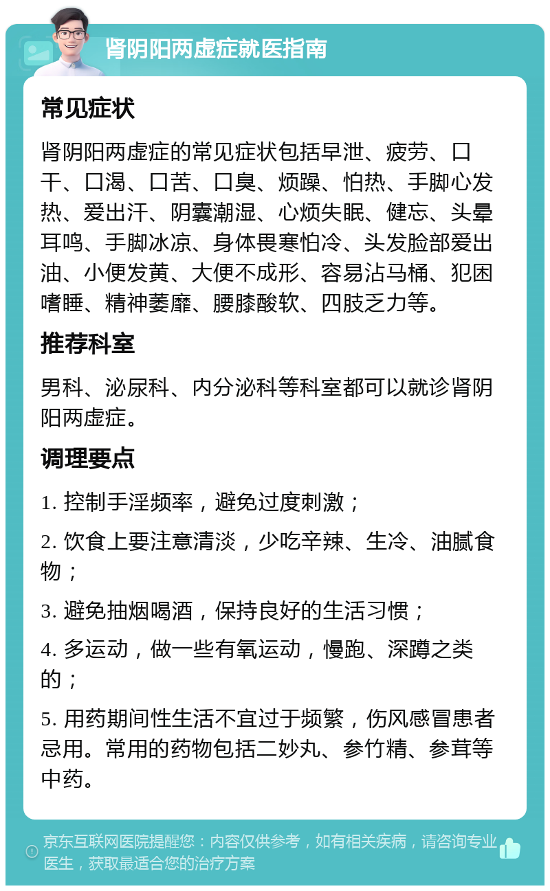 肾阴阳两虚症就医指南 常见症状 肾阴阳两虚症的常见症状包括早泄、疲劳、口干、口渴、口苦、口臭、烦躁、怕热、手脚心发热、爱出汗、阴囊潮湿、心烦失眠、健忘、头晕耳鸣、手脚冰凉、身体畏寒怕冷、头发脸部爱出油、小便发黄、大便不成形、容易沾马桶、犯困嗜睡、精神萎靡、腰膝酸软、四肢乏力等。 推荐科室 男科、泌尿科、内分泌科等科室都可以就诊肾阴阳两虚症。 调理要点 1. 控制手淫频率，避免过度刺激； 2. 饮食上要注意清淡，少吃辛辣、生冷、油腻食物； 3. 避免抽烟喝酒，保持良好的生活习惯； 4. 多运动，做一些有氧运动，慢跑、深蹲之类的； 5. 用药期间性生活不宜过于频繁，伤风感冒患者忌用。常用的药物包括二妙丸、参竹精、参茸等中药。