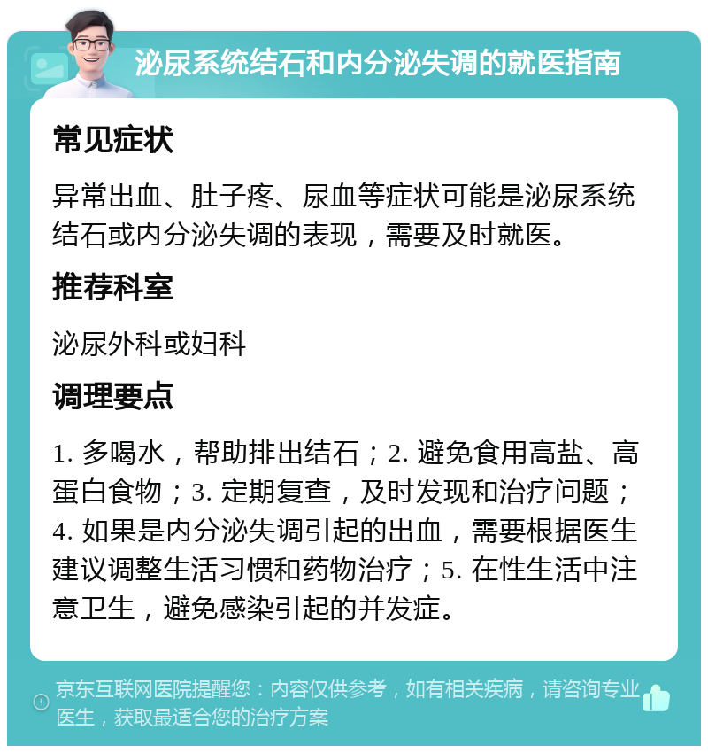 泌尿系统结石和内分泌失调的就医指南 常见症状 异常出血、肚子疼、尿血等症状可能是泌尿系统结石或内分泌失调的表现，需要及时就医。 推荐科室 泌尿外科或妇科 调理要点 1. 多喝水，帮助排出结石；2. 避免食用高盐、高蛋白食物；3. 定期复查，及时发现和治疗问题；4. 如果是内分泌失调引起的出血，需要根据医生建议调整生活习惯和药物治疗；5. 在性生活中注意卫生，避免感染引起的并发症。