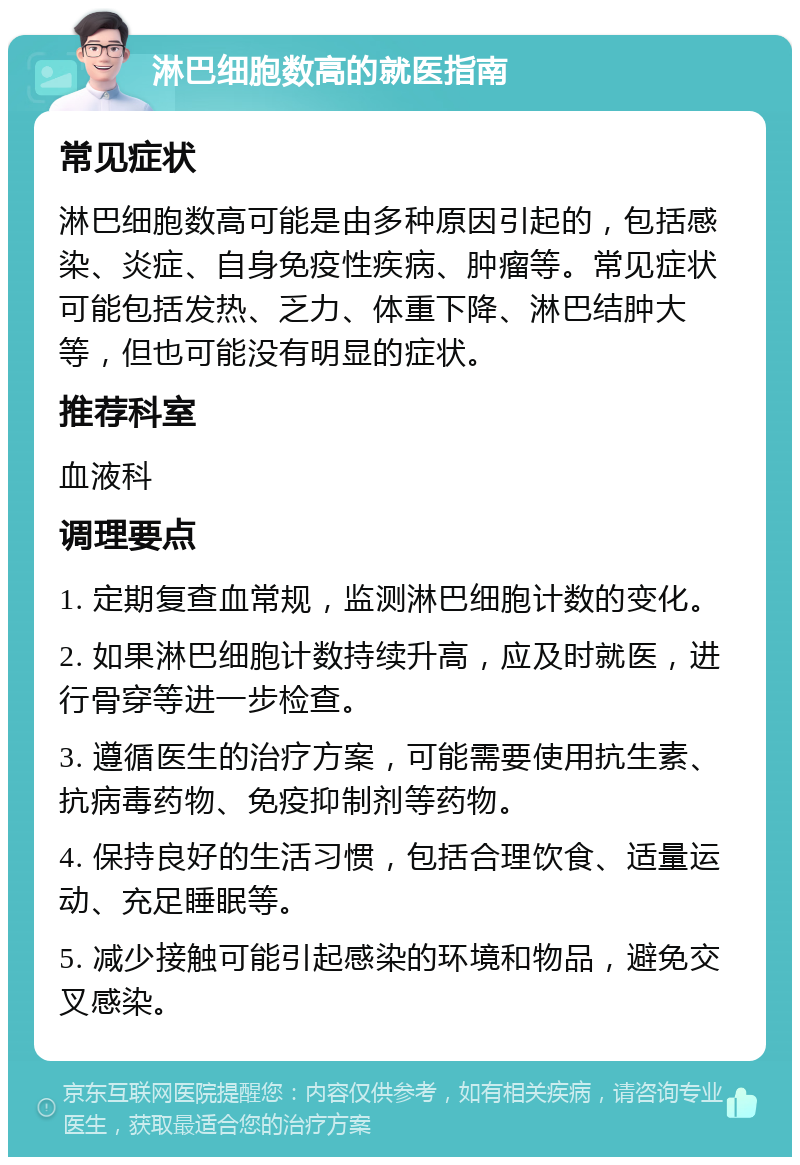 淋巴细胞数高的就医指南 常见症状 淋巴细胞数高可能是由多种原因引起的，包括感染、炎症、自身免疫性疾病、肿瘤等。常见症状可能包括发热、乏力、体重下降、淋巴结肿大等，但也可能没有明显的症状。 推荐科室 血液科 调理要点 1. 定期复查血常规，监测淋巴细胞计数的变化。 2. 如果淋巴细胞计数持续升高，应及时就医，进行骨穿等进一步检查。 3. 遵循医生的治疗方案，可能需要使用抗生素、抗病毒药物、免疫抑制剂等药物。 4. 保持良好的生活习惯，包括合理饮食、适量运动、充足睡眠等。 5. 减少接触可能引起感染的环境和物品，避免交叉感染。