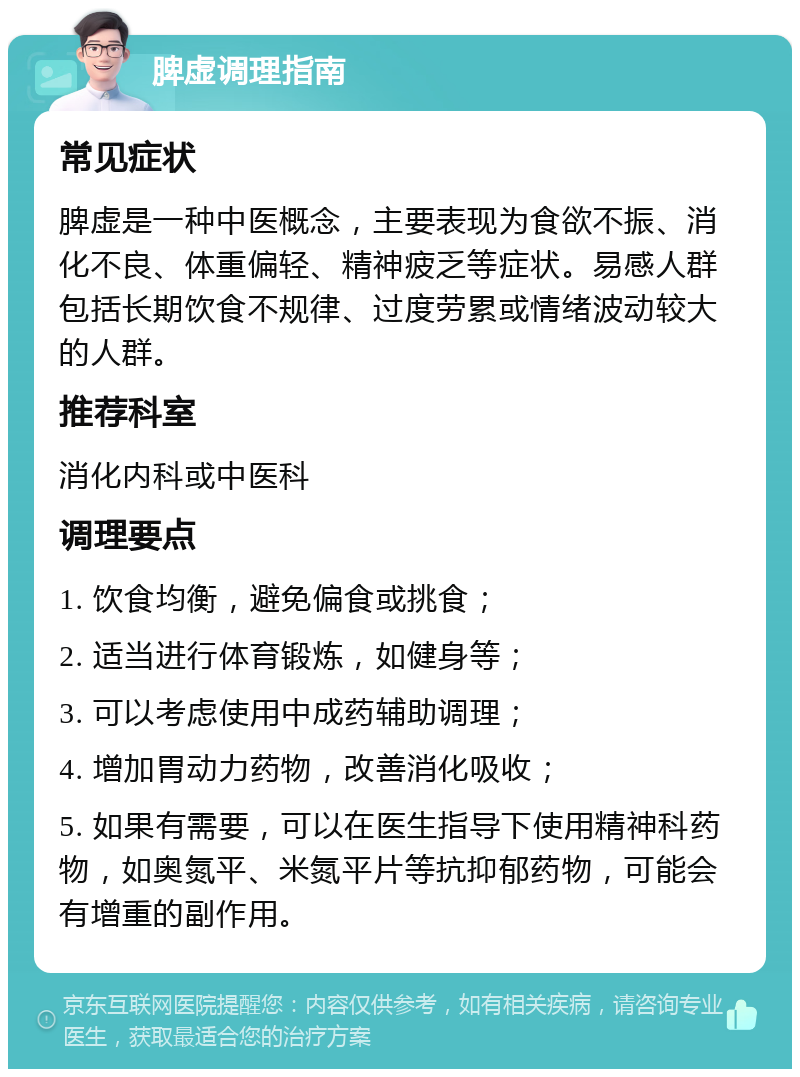 脾虚调理指南 常见症状 脾虚是一种中医概念，主要表现为食欲不振、消化不良、体重偏轻、精神疲乏等症状。易感人群包括长期饮食不规律、过度劳累或情绪波动较大的人群。 推荐科室 消化内科或中医科 调理要点 1. 饮食均衡，避免偏食或挑食； 2. 适当进行体育锻炼，如健身等； 3. 可以考虑使用中成药辅助调理； 4. 增加胃动力药物，改善消化吸收； 5. 如果有需要，可以在医生指导下使用精神科药物，如奥氮平、米氮平片等抗抑郁药物，可能会有增重的副作用。