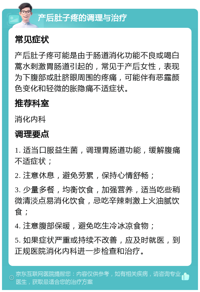 产后肚子疼的调理与治疗 常见症状 产后肚子疼可能是由于肠道消化功能不良或喝白蒿水刺激胃肠道引起的，常见于产后女性，表现为下腹部或肚脐眼周围的疼痛，可能伴有恶露颜色变化和轻微的胀隐痛不适症状。 推荐科室 消化内科 调理要点 1. 适当口服益生菌，调理胃肠道功能，缓解腹痛不适症状； 2. 注意休息，避免劳累，保持心情舒畅； 3. 少量多餐，均衡饮食，加强营养，适当吃些稍微清淡点易消化饮食，忌吃辛辣刺激上火油腻饮食； 4. 注意腹部保暖，避免吃生冷冰凉食物； 5. 如果症状严重或持续不改善，应及时就医，到正规医院消化内科进一步检查和治疗。