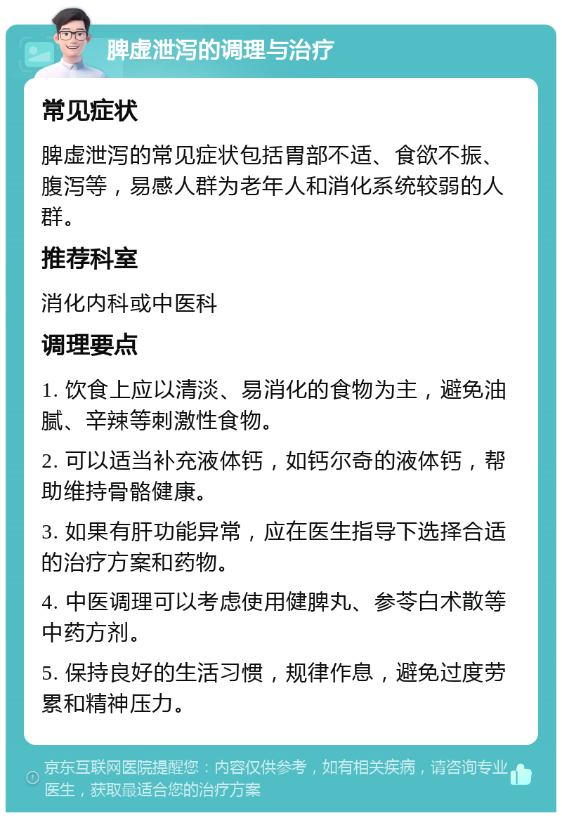 脾虚泄泻的调理与治疗 常见症状 脾虚泄泻的常见症状包括胃部不适、食欲不振、腹泻等，易感人群为老年人和消化系统较弱的人群。 推荐科室 消化内科或中医科 调理要点 1. 饮食上应以清淡、易消化的食物为主，避免油腻、辛辣等刺激性食物。 2. 可以适当补充液体钙，如钙尔奇的液体钙，帮助维持骨骼健康。 3. 如果有肝功能异常，应在医生指导下选择合适的治疗方案和药物。 4. 中医调理可以考虑使用健脾丸、参苓白术散等中药方剂。 5. 保持良好的生活习惯，规律作息，避免过度劳累和精神压力。