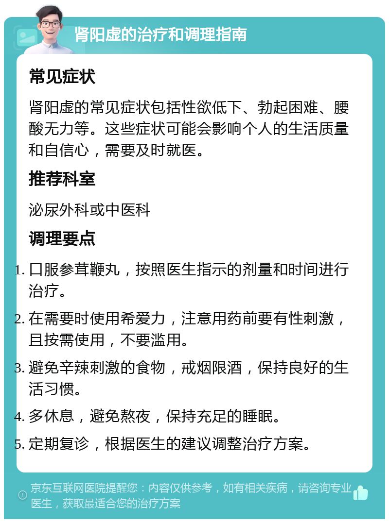 肾阳虚的治疗和调理指南 常见症状 肾阳虚的常见症状包括性欲低下、勃起困难、腰酸无力等。这些症状可能会影响个人的生活质量和自信心，需要及时就医。 推荐科室 泌尿外科或中医科 调理要点 口服参茸鞭丸，按照医生指示的剂量和时间进行治疗。 在需要时使用希爱力，注意用药前要有性刺激，且按需使用，不要滥用。 避免辛辣刺激的食物，戒烟限酒，保持良好的生活习惯。 多休息，避免熬夜，保持充足的睡眠。 定期复诊，根据医生的建议调整治疗方案。