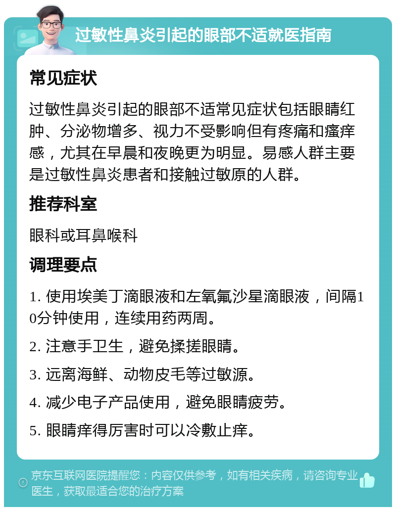 过敏性鼻炎引起的眼部不适就医指南 常见症状 过敏性鼻炎引起的眼部不适常见症状包括眼睛红肿、分泌物增多、视力不受影响但有疼痛和瘙痒感，尤其在早晨和夜晚更为明显。易感人群主要是过敏性鼻炎患者和接触过敏原的人群。 推荐科室 眼科或耳鼻喉科 调理要点 1. 使用埃美丁滴眼液和左氧氟沙星滴眼液，间隔10分钟使用，连续用药两周。 2. 注意手卫生，避免揉搓眼睛。 3. 远离海鲜、动物皮毛等过敏源。 4. 减少电子产品使用，避免眼睛疲劳。 5. 眼睛痒得厉害时可以冷敷止痒。