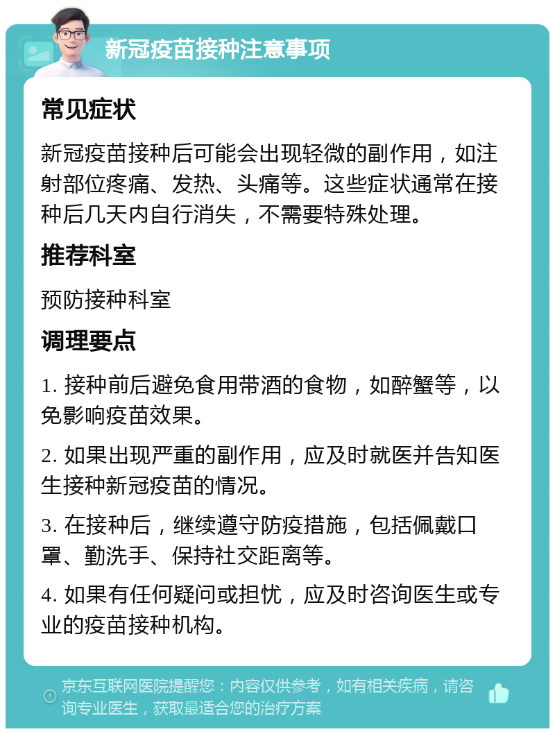 新冠疫苗接种注意事项 常见症状 新冠疫苗接种后可能会出现轻微的副作用，如注射部位疼痛、发热、头痛等。这些症状通常在接种后几天内自行消失，不需要特殊处理。 推荐科室 预防接种科室 调理要点 1. 接种前后避免食用带酒的食物，如醉蟹等，以免影响疫苗效果。 2. 如果出现严重的副作用，应及时就医并告知医生接种新冠疫苗的情况。 3. 在接种后，继续遵守防疫措施，包括佩戴口罩、勤洗手、保持社交距离等。 4. 如果有任何疑问或担忧，应及时咨询医生或专业的疫苗接种机构。