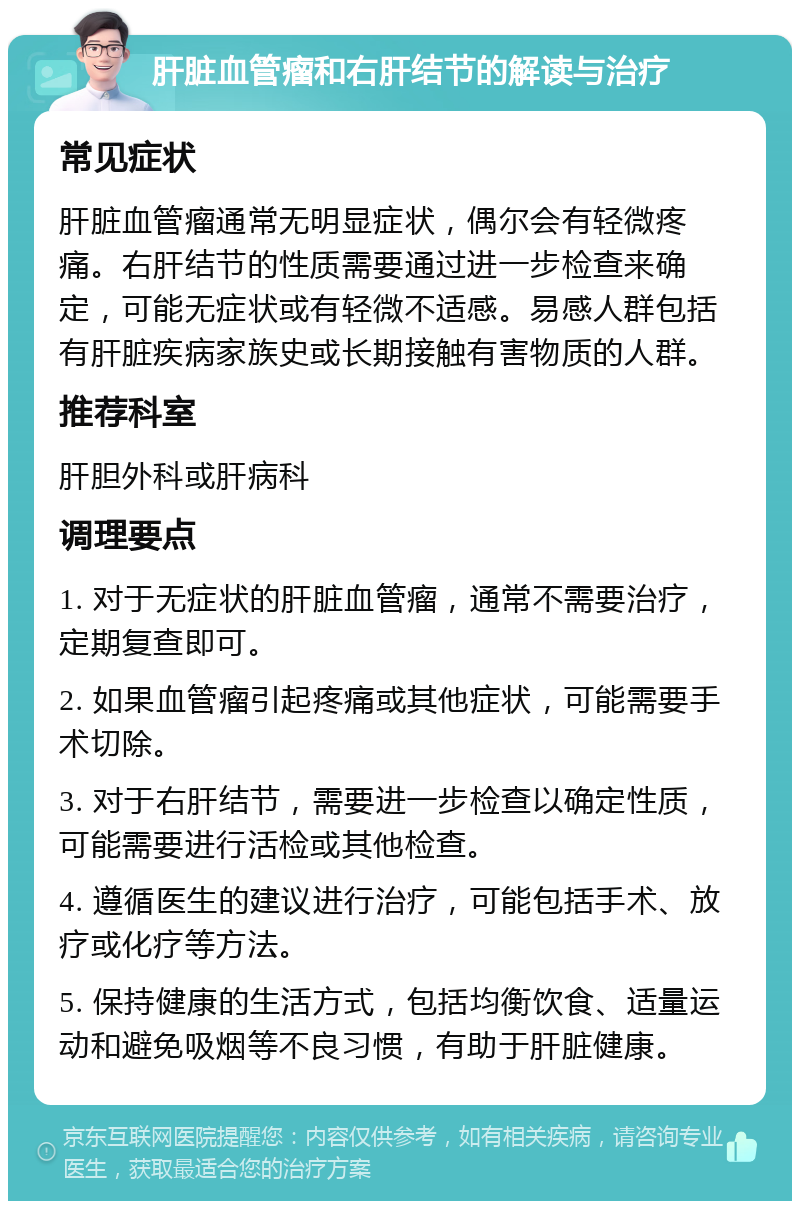 肝脏血管瘤和右肝结节的解读与治疗 常见症状 肝脏血管瘤通常无明显症状，偶尔会有轻微疼痛。右肝结节的性质需要通过进一步检查来确定，可能无症状或有轻微不适感。易感人群包括有肝脏疾病家族史或长期接触有害物质的人群。 推荐科室 肝胆外科或肝病科 调理要点 1. 对于无症状的肝脏血管瘤，通常不需要治疗，定期复查即可。 2. 如果血管瘤引起疼痛或其他症状，可能需要手术切除。 3. 对于右肝结节，需要进一步检查以确定性质，可能需要进行活检或其他检查。 4. 遵循医生的建议进行治疗，可能包括手术、放疗或化疗等方法。 5. 保持健康的生活方式，包括均衡饮食、适量运动和避免吸烟等不良习惯，有助于肝脏健康。