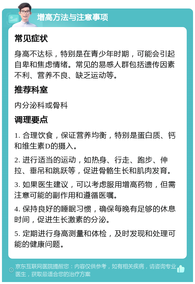 增高方法与注意事项 常见症状 身高不达标，特别是在青少年时期，可能会引起自卑和焦虑情绪。常见的易感人群包括遗传因素不利、营养不良、缺乏运动等。 推荐科室 内分泌科或骨科 调理要点 1. 合理饮食，保证营养均衡，特别是蛋白质、钙和维生素D的摄入。 2. 进行适当的运动，如热身、行走、跑步、伸拉、垂吊和跳跃等，促进骨骼生长和肌肉发育。 3. 如果医生建议，可以考虑服用增高药物，但需注意可能的副作用和遵循医嘱。 4. 保持良好的睡眠习惯，确保每晚有足够的休息时间，促进生长激素的分泌。 5. 定期进行身高测量和体检，及时发现和处理可能的健康问题。