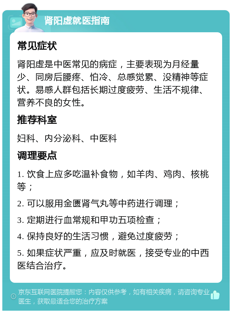 肾阳虚就医指南 常见症状 肾阳虚是中医常见的病症，主要表现为月经量少、同房后腰疼、怕冷、总感觉累、没精神等症状。易感人群包括长期过度疲劳、生活不规律、营养不良的女性。 推荐科室 妇科、内分泌科、中医科 调理要点 1. 饮食上应多吃温补食物，如羊肉、鸡肉、核桃等； 2. 可以服用金匮肾气丸等中药进行调理； 3. 定期进行血常规和甲功五项检查； 4. 保持良好的生活习惯，避免过度疲劳； 5. 如果症状严重，应及时就医，接受专业的中西医结合治疗。