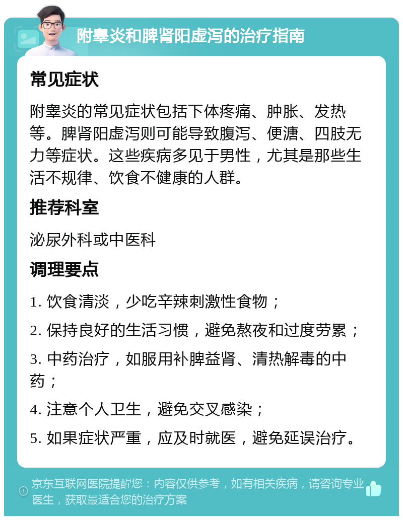 附睾炎和脾肾阳虚泻的治疗指南 常见症状 附睾炎的常见症状包括下体疼痛、肿胀、发热等。脾肾阳虚泻则可能导致腹泻、便溏、四肢无力等症状。这些疾病多见于男性，尤其是那些生活不规律、饮食不健康的人群。 推荐科室 泌尿外科或中医科 调理要点 1. 饮食清淡，少吃辛辣刺激性食物； 2. 保持良好的生活习惯，避免熬夜和过度劳累； 3. 中药治疗，如服用补脾益肾、清热解毒的中药； 4. 注意个人卫生，避免交叉感染； 5. 如果症状严重，应及时就医，避免延误治疗。