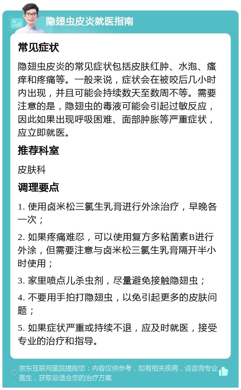 隐翅虫皮炎就医指南 常见症状 隐翅虫皮炎的常见症状包括皮肤红肿、水泡、瘙痒和疼痛等。一般来说，症状会在被咬后几小时内出现，并且可能会持续数天至数周不等。需要注意的是，隐翅虫的毒液可能会引起过敏反应，因此如果出现呼吸困难、面部肿胀等严重症状，应立即就医。 推荐科室 皮肤科 调理要点 1. 使用卤米松三氯生乳膏进行外涂治疗，早晚各一次； 2. 如果疼痛难忍，可以使用复方多粘菌素B进行外涂，但需要注意与卤米松三氯生乳膏隔开半小时使用； 3. 家里喷点儿杀虫剂，尽量避免接触隐翅虫； 4. 不要用手拍打隐翅虫，以免引起更多的皮肤问题； 5. 如果症状严重或持续不退，应及时就医，接受专业的治疗和指导。