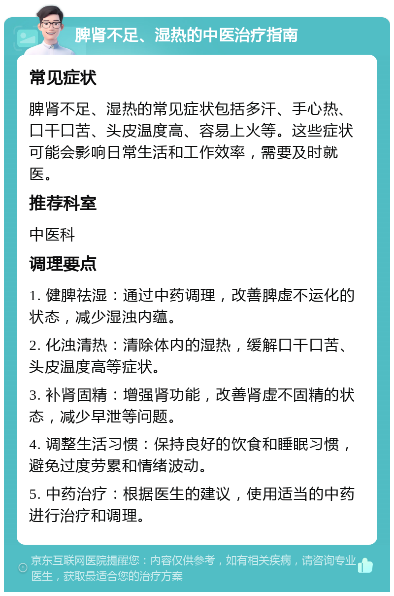 脾肾不足、湿热的中医治疗指南 常见症状 脾肾不足、湿热的常见症状包括多汗、手心热、口干口苦、头皮温度高、容易上火等。这些症状可能会影响日常生活和工作效率，需要及时就医。 推荐科室 中医科 调理要点 1. 健脾祛湿：通过中药调理，改善脾虚不运化的状态，减少湿浊内蕴。 2. 化浊清热：清除体内的湿热，缓解口干口苦、头皮温度高等症状。 3. 补肾固精：增强肾功能，改善肾虚不固精的状态，减少早泄等问题。 4. 调整生活习惯：保持良好的饮食和睡眠习惯，避免过度劳累和情绪波动。 5. 中药治疗：根据医生的建议，使用适当的中药进行治疗和调理。