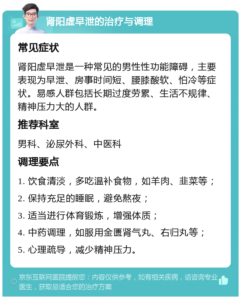 肾阳虚早泄的治疗与调理 常见症状 肾阳虚早泄是一种常见的男性性功能障碍，主要表现为早泄、房事时间短、腰膝酸软、怕冷等症状。易感人群包括长期过度劳累、生活不规律、精神压力大的人群。 推荐科室 男科、泌尿外科、中医科 调理要点 1. 饮食清淡，多吃温补食物，如羊肉、韭菜等； 2. 保持充足的睡眠，避免熬夜； 3. 适当进行体育锻炼，增强体质； 4. 中药调理，如服用金匮肾气丸、右归丸等； 5. 心理疏导，减少精神压力。