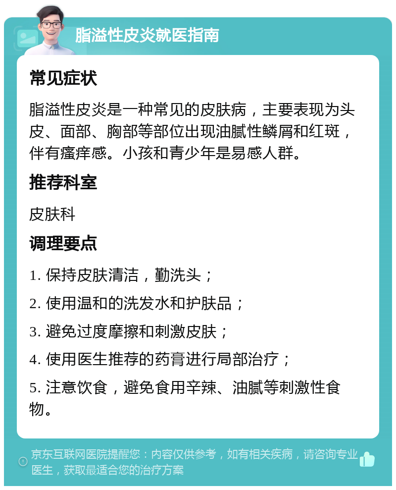 脂溢性皮炎就医指南 常见症状 脂溢性皮炎是一种常见的皮肤病，主要表现为头皮、面部、胸部等部位出现油腻性鳞屑和红斑，伴有瘙痒感。小孩和青少年是易感人群。 推荐科室 皮肤科 调理要点 1. 保持皮肤清洁，勤洗头； 2. 使用温和的洗发水和护肤品； 3. 避免过度摩擦和刺激皮肤； 4. 使用医生推荐的药膏进行局部治疗； 5. 注意饮食，避免食用辛辣、油腻等刺激性食物。