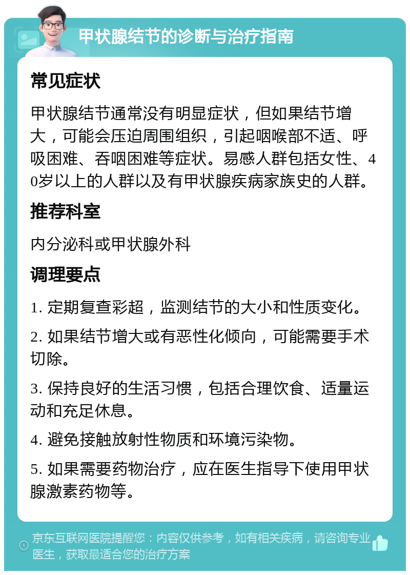 甲状腺结节的诊断与治疗指南 常见症状 甲状腺结节通常没有明显症状，但如果结节增大，可能会压迫周围组织，引起咽喉部不适、呼吸困难、吞咽困难等症状。易感人群包括女性、40岁以上的人群以及有甲状腺疾病家族史的人群。 推荐科室 内分泌科或甲状腺外科 调理要点 1. 定期复查彩超，监测结节的大小和性质变化。 2. 如果结节增大或有恶性化倾向，可能需要手术切除。 3. 保持良好的生活习惯，包括合理饮食、适量运动和充足休息。 4. 避免接触放射性物质和环境污染物。 5. 如果需要药物治疗，应在医生指导下使用甲状腺激素药物等。