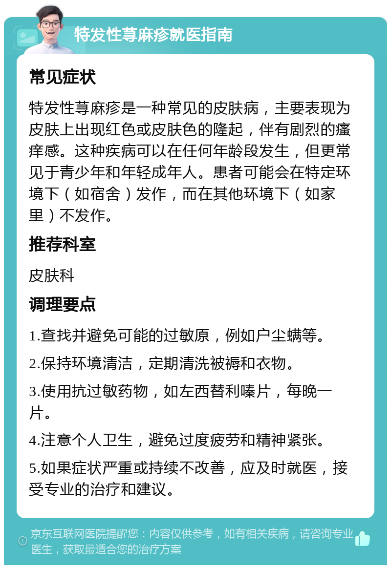 特发性荨麻疹就医指南 常见症状 特发性荨麻疹是一种常见的皮肤病，主要表现为皮肤上出现红色或皮肤色的隆起，伴有剧烈的瘙痒感。这种疾病可以在任何年龄段发生，但更常见于青少年和年轻成年人。患者可能会在特定环境下（如宿舍）发作，而在其他环境下（如家里）不发作。 推荐科室 皮肤科 调理要点 1.查找并避免可能的过敏原，例如户尘螨等。 2.保持环境清洁，定期清洗被褥和衣物。 3.使用抗过敏药物，如左西替利嗪片，每晚一片。 4.注意个人卫生，避免过度疲劳和精神紧张。 5.如果症状严重或持续不改善，应及时就医，接受专业的治疗和建议。