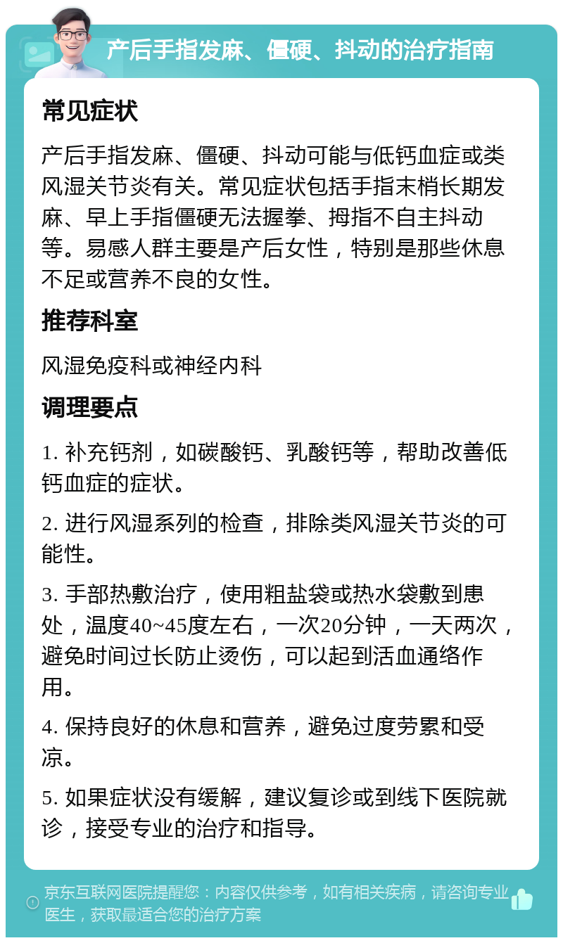 产后手指发麻、僵硬、抖动的治疗指南 常见症状 产后手指发麻、僵硬、抖动可能与低钙血症或类风湿关节炎有关。常见症状包括手指末梢长期发麻、早上手指僵硬无法握拳、拇指不自主抖动等。易感人群主要是产后女性，特别是那些休息不足或营养不良的女性。 推荐科室 风湿免疫科或神经内科 调理要点 1. 补充钙剂，如碳酸钙、乳酸钙等，帮助改善低钙血症的症状。 2. 进行风湿系列的检查，排除类风湿关节炎的可能性。 3. 手部热敷治疗，使用粗盐袋或热水袋敷到患处，温度40~45度左右，一次20分钟，一天两次，避免时间过长防止烫伤，可以起到活血通络作用。 4. 保持良好的休息和营养，避免过度劳累和受凉。 5. 如果症状没有缓解，建议复诊或到线下医院就诊，接受专业的治疗和指导。