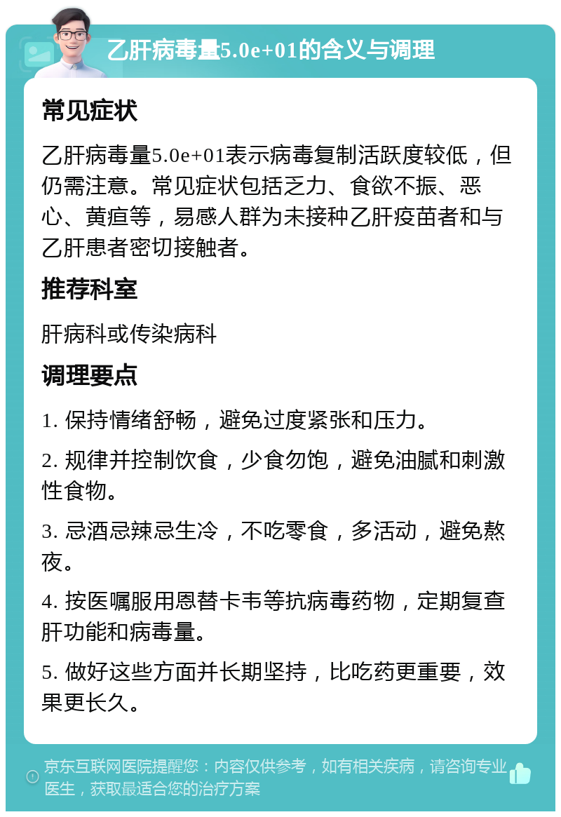 乙肝病毒量5.0e+01的含义与调理 常见症状 乙肝病毒量5.0e+01表示病毒复制活跃度较低，但仍需注意。常见症状包括乏力、食欲不振、恶心、黄疸等，易感人群为未接种乙肝疫苗者和与乙肝患者密切接触者。 推荐科室 肝病科或传染病科 调理要点 1. 保持情绪舒畅，避免过度紧张和压力。 2. 规律并控制饮食，少食勿饱，避免油腻和刺激性食物。 3. 忌酒忌辣忌生冷，不吃零食，多活动，避免熬夜。 4. 按医嘱服用恩替卡韦等抗病毒药物，定期复查肝功能和病毒量。 5. 做好这些方面并长期坚持，比吃药更重要，效果更长久。