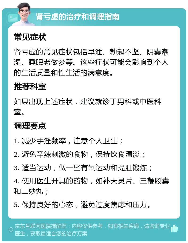 肾亏虚的治疗和调理指南 常见症状 肾亏虚的常见症状包括早泄、勃起不坚、阴囊潮湿、睡眠老做梦等。这些症状可能会影响到个人的生活质量和性生活的满意度。 推荐科室 如果出现上述症状，建议就诊于男科或中医科室。 调理要点 1. 减少手淫频率，注意个人卫生； 2. 避免辛辣刺激的食物，保持饮食清淡； 3. 适当运动，做一些有氧运动和提肛锻炼； 4. 使用医生开具的药物，如补天灵片、三鞭胶囊和二妙丸； 5. 保持良好的心态，避免过度焦虑和压力。