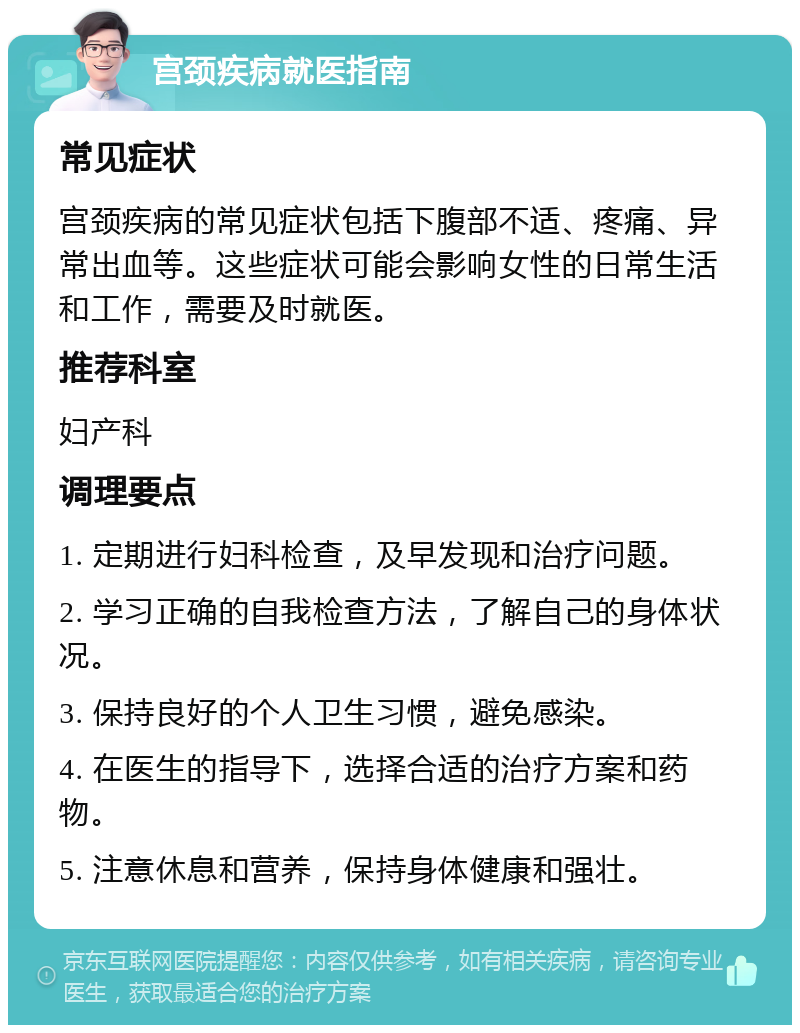 宫颈疾病就医指南 常见症状 宫颈疾病的常见症状包括下腹部不适、疼痛、异常出血等。这些症状可能会影响女性的日常生活和工作，需要及时就医。 推荐科室 妇产科 调理要点 1. 定期进行妇科检查，及早发现和治疗问题。 2. 学习正确的自我检查方法，了解自己的身体状况。 3. 保持良好的个人卫生习惯，避免感染。 4. 在医生的指导下，选择合适的治疗方案和药物。 5. 注意休息和营养，保持身体健康和强壮。