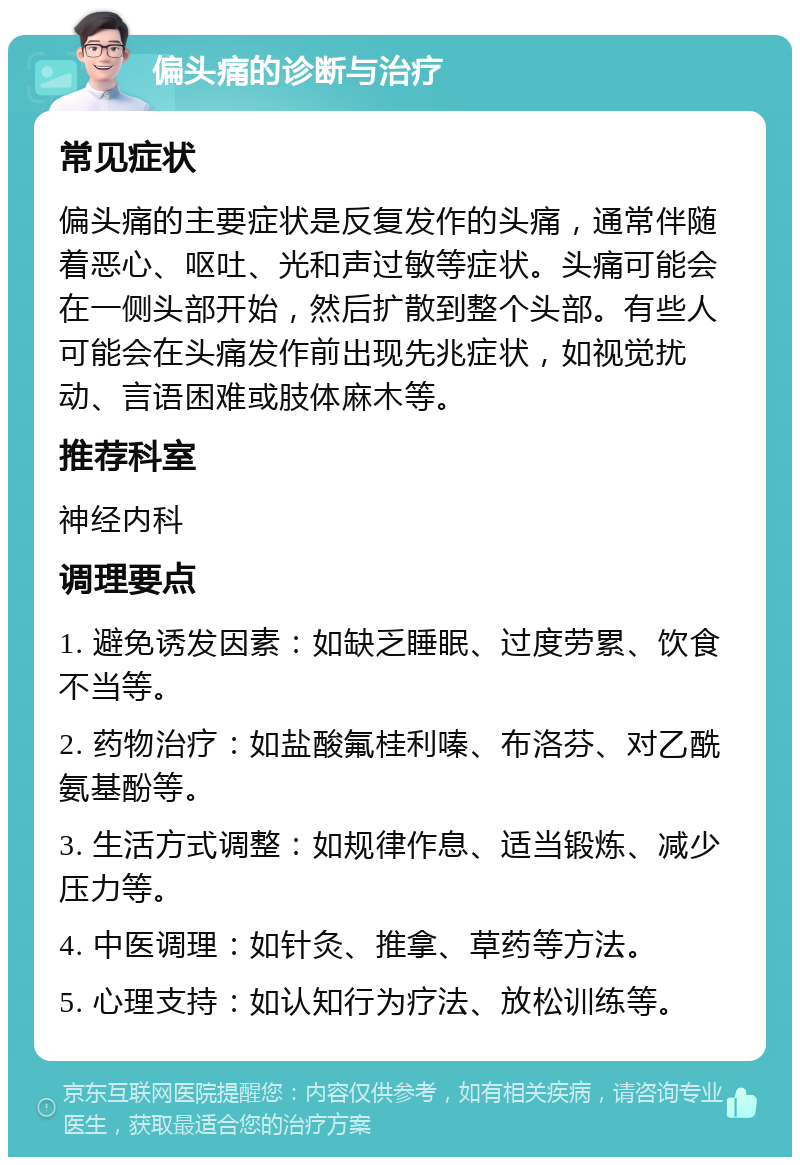 偏头痛的诊断与治疗 常见症状 偏头痛的主要症状是反复发作的头痛，通常伴随着恶心、呕吐、光和声过敏等症状。头痛可能会在一侧头部开始，然后扩散到整个头部。有些人可能会在头痛发作前出现先兆症状，如视觉扰动、言语困难或肢体麻木等。 推荐科室 神经内科 调理要点 1. 避免诱发因素：如缺乏睡眠、过度劳累、饮食不当等。 2. 药物治疗：如盐酸氟桂利嗪、布洛芬、对乙酰氨基酚等。 3. 生活方式调整：如规律作息、适当锻炼、减少压力等。 4. 中医调理：如针灸、推拿、草药等方法。 5. 心理支持：如认知行为疗法、放松训练等。