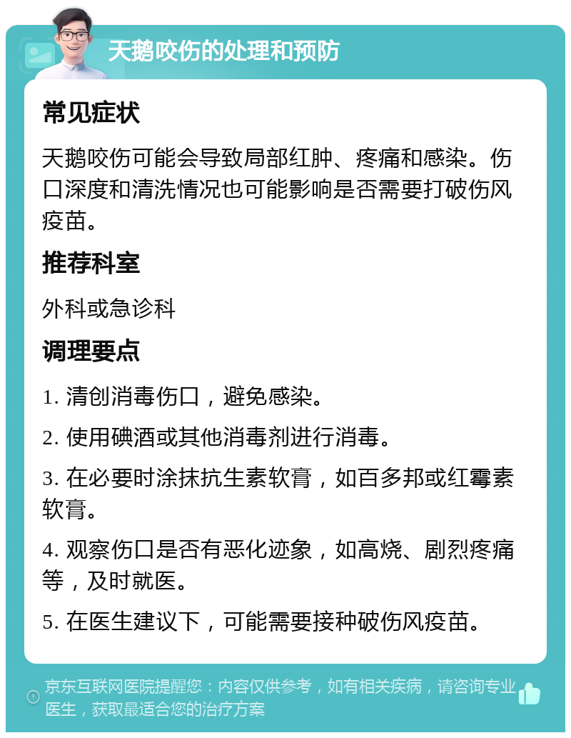 天鹅咬伤的处理和预防 常见症状 天鹅咬伤可能会导致局部红肿、疼痛和感染。伤口深度和清洗情况也可能影响是否需要打破伤风疫苗。 推荐科室 外科或急诊科 调理要点 1. 清创消毒伤口，避免感染。 2. 使用碘酒或其他消毒剂进行消毒。 3. 在必要时涂抹抗生素软膏，如百多邦或红霉素软膏。 4. 观察伤口是否有恶化迹象，如高烧、剧烈疼痛等，及时就医。 5. 在医生建议下，可能需要接种破伤风疫苗。