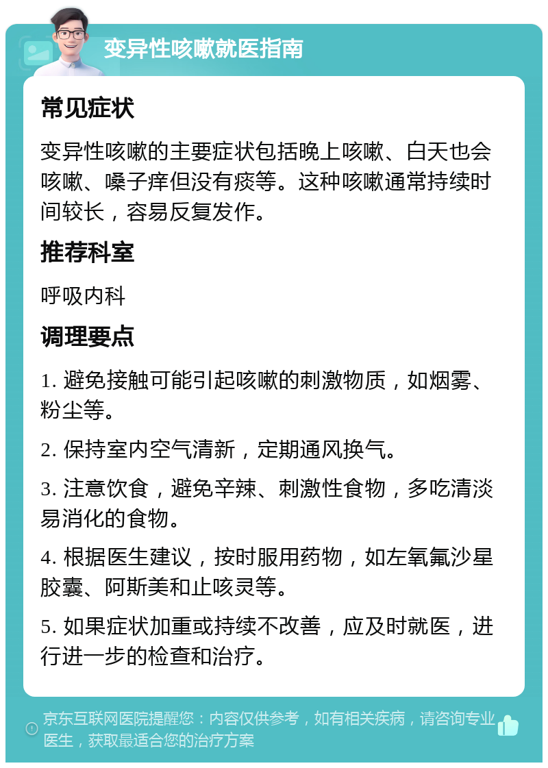 变异性咳嗽就医指南 常见症状 变异性咳嗽的主要症状包括晚上咳嗽、白天也会咳嗽、嗓子痒但没有痰等。这种咳嗽通常持续时间较长，容易反复发作。 推荐科室 呼吸内科 调理要点 1. 避免接触可能引起咳嗽的刺激物质，如烟雾、粉尘等。 2. 保持室内空气清新，定期通风换气。 3. 注意饮食，避免辛辣、刺激性食物，多吃清淡易消化的食物。 4. 根据医生建议，按时服用药物，如左氧氟沙星胶囊、阿斯美和止咳灵等。 5. 如果症状加重或持续不改善，应及时就医，进行进一步的检查和治疗。