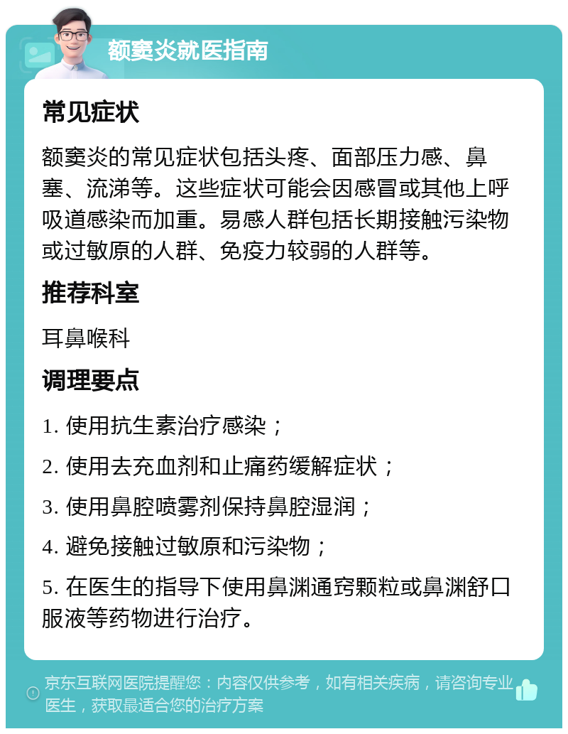 额窦炎就医指南 常见症状 额窦炎的常见症状包括头疼、面部压力感、鼻塞、流涕等。这些症状可能会因感冒或其他上呼吸道感染而加重。易感人群包括长期接触污染物或过敏原的人群、免疫力较弱的人群等。 推荐科室 耳鼻喉科 调理要点 1. 使用抗生素治疗感染； 2. 使用去充血剂和止痛药缓解症状； 3. 使用鼻腔喷雾剂保持鼻腔湿润； 4. 避免接触过敏原和污染物； 5. 在医生的指导下使用鼻渊通窍颗粒或鼻渊舒口服液等药物进行治疗。