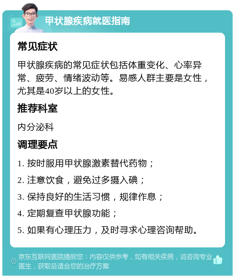 甲状腺疾病就医指南 常见症状 甲状腺疾病的常见症状包括体重变化、心率异常、疲劳、情绪波动等。易感人群主要是女性，尤其是40岁以上的女性。 推荐科室 内分泌科 调理要点 1. 按时服用甲状腺激素替代药物； 2. 注意饮食，避免过多摄入碘； 3. 保持良好的生活习惯，规律作息； 4. 定期复查甲状腺功能； 5. 如果有心理压力，及时寻求心理咨询帮助。