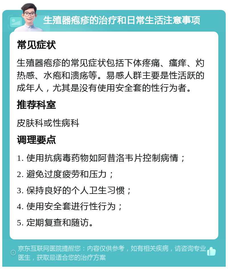 生殖器疱疹的治疗和日常生活注意事项 常见症状 生殖器疱疹的常见症状包括下体疼痛、瘙痒、灼热感、水疱和溃疡等。易感人群主要是性活跃的成年人，尤其是没有使用安全套的性行为者。 推荐科室 皮肤科或性病科 调理要点 1. 使用抗病毒药物如阿昔洛韦片控制病情； 2. 避免过度疲劳和压力； 3. 保持良好的个人卫生习惯； 4. 使用安全套进行性行为； 5. 定期复查和随访。