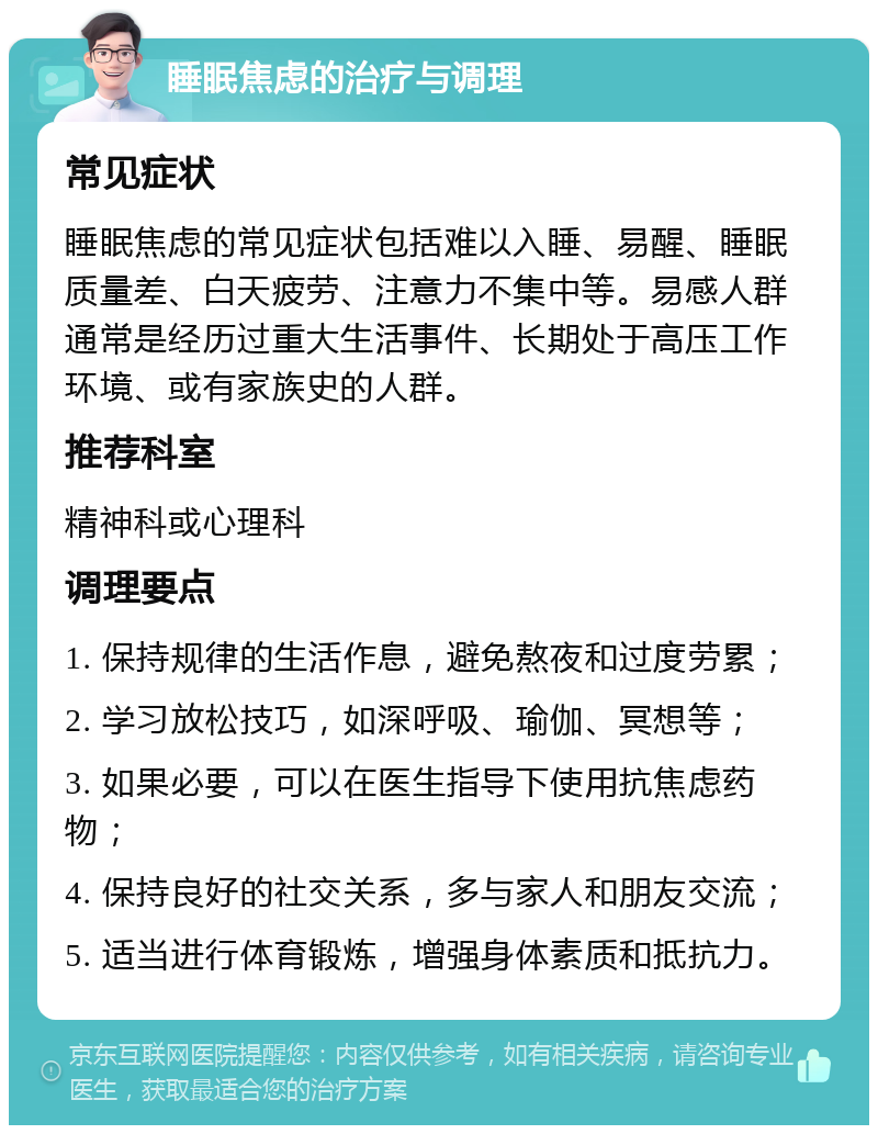 睡眠焦虑的治疗与调理 常见症状 睡眠焦虑的常见症状包括难以入睡、易醒、睡眠质量差、白天疲劳、注意力不集中等。易感人群通常是经历过重大生活事件、长期处于高压工作环境、或有家族史的人群。 推荐科室 精神科或心理科 调理要点 1. 保持规律的生活作息，避免熬夜和过度劳累； 2. 学习放松技巧，如深呼吸、瑜伽、冥想等； 3. 如果必要，可以在医生指导下使用抗焦虑药物； 4. 保持良好的社交关系，多与家人和朋友交流； 5. 适当进行体育锻炼，增强身体素质和抵抗力。