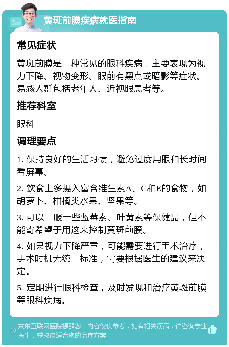 黄斑前膜疾病就医指南 常见症状 黄斑前膜是一种常见的眼科疾病，主要表现为视力下降、视物变形、眼前有黑点或暗影等症状。易感人群包括老年人、近视眼患者等。 推荐科室 眼科 调理要点 1. 保持良好的生活习惯，避免过度用眼和长时间看屏幕。 2. 饮食上多摄入富含维生素A、C和E的食物，如胡萝卜、柑橘类水果、坚果等。 3. 可以口服一些蓝莓素、叶黄素等保健品，但不能寄希望于用这来控制黄斑前膜。 4. 如果视力下降严重，可能需要进行手术治疗，手术时机无统一标准，需要根据医生的建议来决定。 5. 定期进行眼科检查，及时发现和治疗黄斑前膜等眼科疾病。