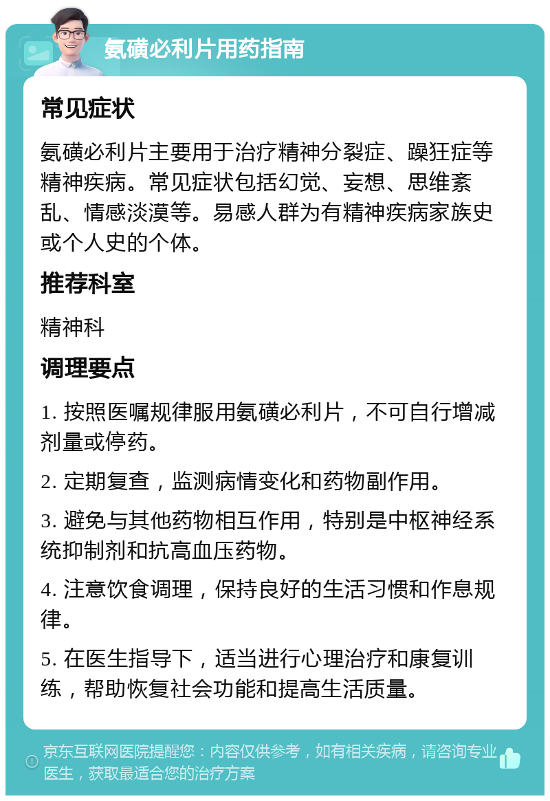 氨磺必利片用药指南 常见症状 氨磺必利片主要用于治疗精神分裂症、躁狂症等精神疾病。常见症状包括幻觉、妄想、思维紊乱、情感淡漠等。易感人群为有精神疾病家族史或个人史的个体。 推荐科室 精神科 调理要点 1. 按照医嘱规律服用氨磺必利片，不可自行增减剂量或停药。 2. 定期复查，监测病情变化和药物副作用。 3. 避免与其他药物相互作用，特别是中枢神经系统抑制剂和抗高血压药物。 4. 注意饮食调理，保持良好的生活习惯和作息规律。 5. 在医生指导下，适当进行心理治疗和康复训练，帮助恢复社会功能和提高生活质量。