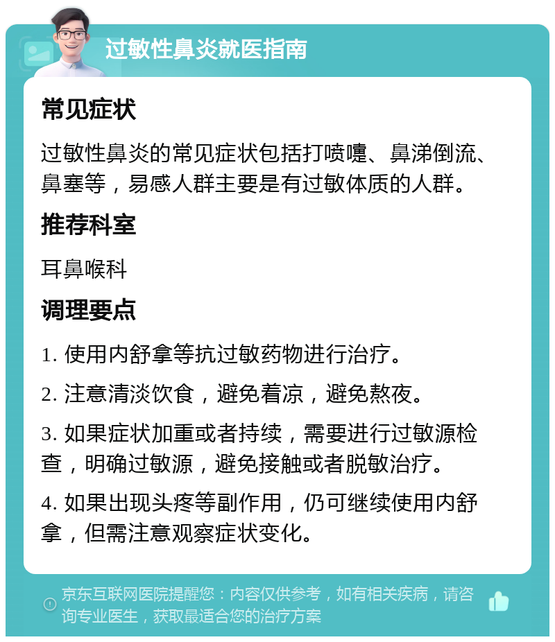 过敏性鼻炎就医指南 常见症状 过敏性鼻炎的常见症状包括打喷嚏、鼻涕倒流、鼻塞等，易感人群主要是有过敏体质的人群。 推荐科室 耳鼻喉科 调理要点 1. 使用内舒拿等抗过敏药物进行治疗。 2. 注意清淡饮食，避免着凉，避免熬夜。 3. 如果症状加重或者持续，需要进行过敏源检查，明确过敏源，避免接触或者脱敏治疗。 4. 如果出现头疼等副作用，仍可继续使用内舒拿，但需注意观察症状变化。