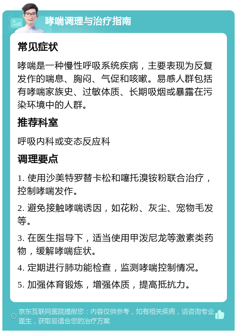 哮喘调理与治疗指南 常见症状 哮喘是一种慢性呼吸系统疾病，主要表现为反复发作的喘息、胸闷、气促和咳嗽。易感人群包括有哮喘家族史、过敏体质、长期吸烟或暴露在污染环境中的人群。 推荐科室 呼吸内科或变态反应科 调理要点 1. 使用沙美特罗替卡松和噻托溴铵粉联合治疗，控制哮喘发作。 2. 避免接触哮喘诱因，如花粉、灰尘、宠物毛发等。 3. 在医生指导下，适当使用甲泼尼龙等激素类药物，缓解哮喘症状。 4. 定期进行肺功能检查，监测哮喘控制情况。 5. 加强体育锻炼，增强体质，提高抵抗力。