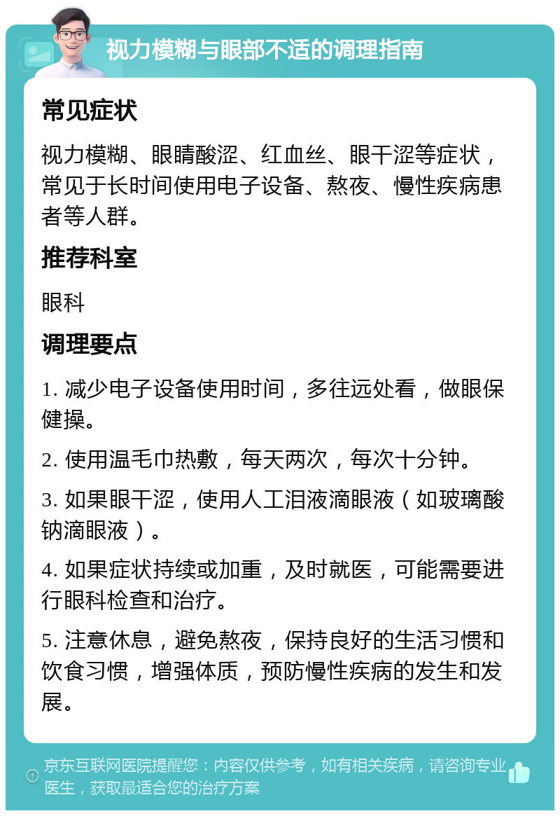 视力模糊与眼部不适的调理指南 常见症状 视力模糊、眼睛酸涩、红血丝、眼干涩等症状，常见于长时间使用电子设备、熬夜、慢性疾病患者等人群。 推荐科室 眼科 调理要点 1. 减少电子设备使用时间，多往远处看，做眼保健操。 2. 使用温毛巾热敷，每天两次，每次十分钟。 3. 如果眼干涩，使用人工泪液滴眼液（如玻璃酸钠滴眼液）。 4. 如果症状持续或加重，及时就医，可能需要进行眼科检查和治疗。 5. 注意休息，避免熬夜，保持良好的生活习惯和饮食习惯，增强体质，预防慢性疾病的发生和发展。