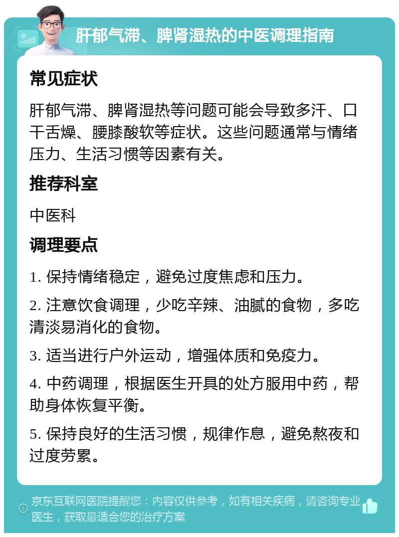 肝郁气滞、脾肾湿热的中医调理指南 常见症状 肝郁气滞、脾肾湿热等问题可能会导致多汗、口干舌燥、腰膝酸软等症状。这些问题通常与情绪压力、生活习惯等因素有关。 推荐科室 中医科 调理要点 1. 保持情绪稳定，避免过度焦虑和压力。 2. 注意饮食调理，少吃辛辣、油腻的食物，多吃清淡易消化的食物。 3. 适当进行户外运动，增强体质和免疫力。 4. 中药调理，根据医生开具的处方服用中药，帮助身体恢复平衡。 5. 保持良好的生活习惯，规律作息，避免熬夜和过度劳累。