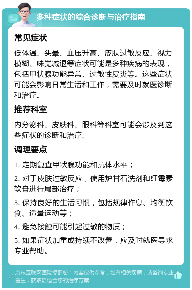 多种症状的综合诊断与治疗指南 常见症状 低体温、头晕、血压升高、皮肤过敏反应、视力模糊、味觉减退等症状可能是多种疾病的表现，包括甲状腺功能异常、过敏性皮炎等。这些症状可能会影响日常生活和工作，需要及时就医诊断和治疗。 推荐科室 内分泌科、皮肤科、眼科等科室可能会涉及到这些症状的诊断和治疗。 调理要点 1. 定期复查甲状腺功能和抗体水平； 2. 对于皮肤过敏反应，使用炉甘石洗剂和红霉素软膏进行局部治疗； 3. 保持良好的生活习惯，包括规律作息、均衡饮食、适量运动等； 4. 避免接触可能引起过敏的物质； 5. 如果症状加重或持续不改善，应及时就医寻求专业帮助。