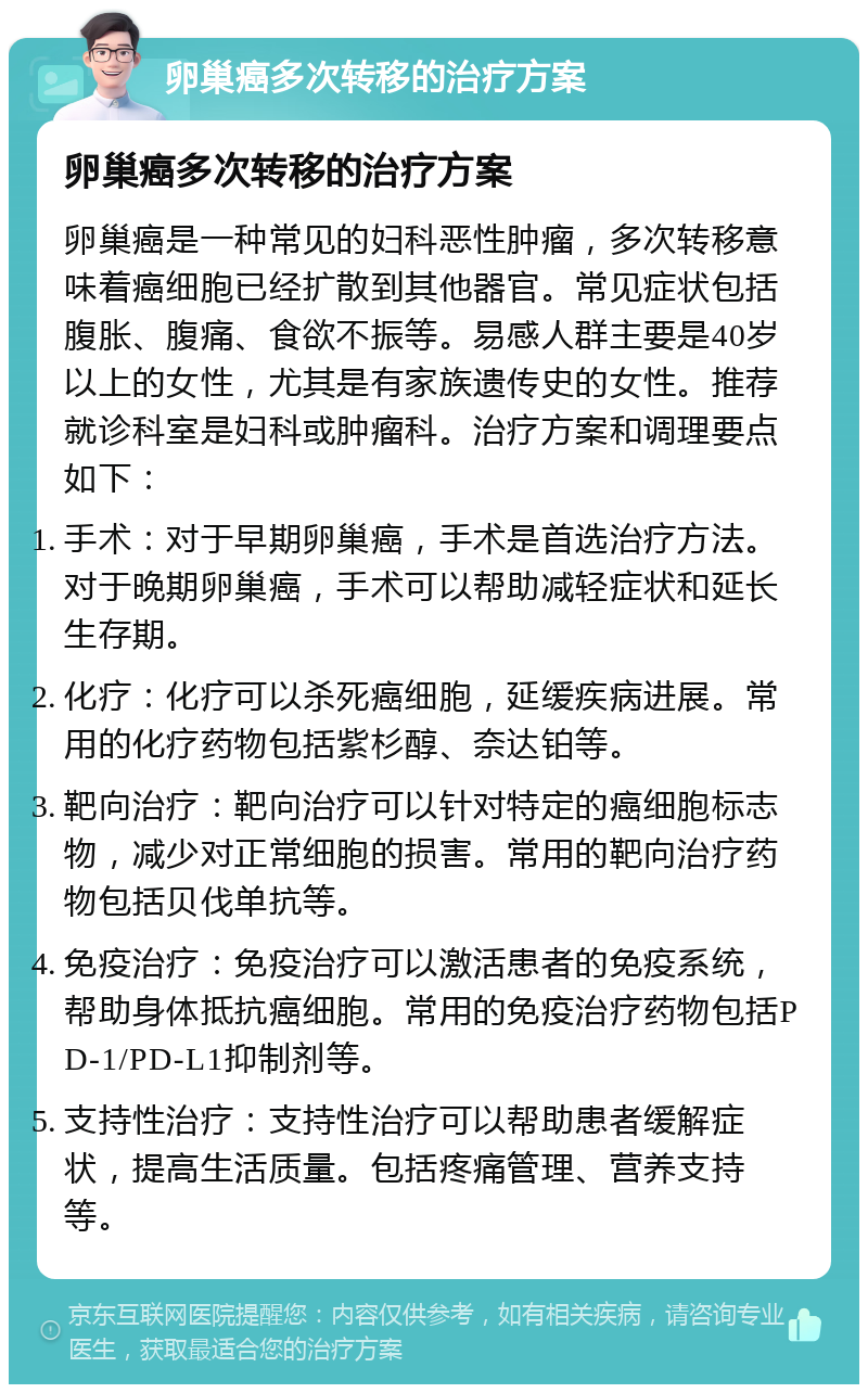 卵巢癌多次转移的治疗方案 卵巢癌多次转移的治疗方案 卵巢癌是一种常见的妇科恶性肿瘤，多次转移意味着癌细胞已经扩散到其他器官。常见症状包括腹胀、腹痛、食欲不振等。易感人群主要是40岁以上的女性，尤其是有家族遗传史的女性。推荐就诊科室是妇科或肿瘤科。治疗方案和调理要点如下： 手术：对于早期卵巢癌，手术是首选治疗方法。对于晚期卵巢癌，手术可以帮助减轻症状和延长生存期。 化疗：化疗可以杀死癌细胞，延缓疾病进展。常用的化疗药物包括紫杉醇、奈达铂等。 靶向治疗：靶向治疗可以针对特定的癌细胞标志物，减少对正常细胞的损害。常用的靶向治疗药物包括贝伐单抗等。 免疫治疗：免疫治疗可以激活患者的免疫系统，帮助身体抵抗癌细胞。常用的免疫治疗药物包括PD-1/PD-L1抑制剂等。 支持性治疗：支持性治疗可以帮助患者缓解症状，提高生活质量。包括疼痛管理、营养支持等。