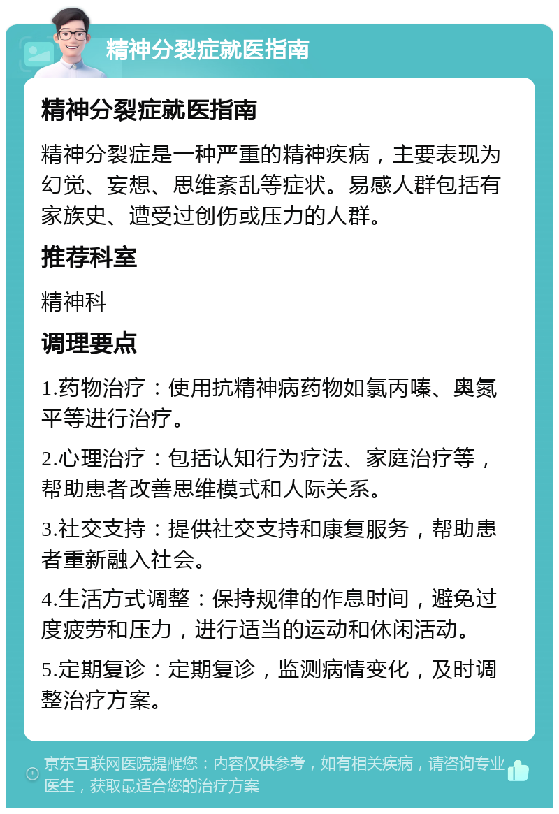 精神分裂症就医指南 精神分裂症就医指南 精神分裂症是一种严重的精神疾病，主要表现为幻觉、妄想、思维紊乱等症状。易感人群包括有家族史、遭受过创伤或压力的人群。 推荐科室 精神科 调理要点 1.药物治疗：使用抗精神病药物如氯丙嗪、奥氮平等进行治疗。 2.心理治疗：包括认知行为疗法、家庭治疗等，帮助患者改善思维模式和人际关系。 3.社交支持：提供社交支持和康复服务，帮助患者重新融入社会。 4.生活方式调整：保持规律的作息时间，避免过度疲劳和压力，进行适当的运动和休闲活动。 5.定期复诊：定期复诊，监测病情变化，及时调整治疗方案。